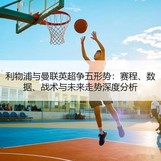 利物浦与曼联英超争五形势:赛程、数据、战术与未来走势深度分析