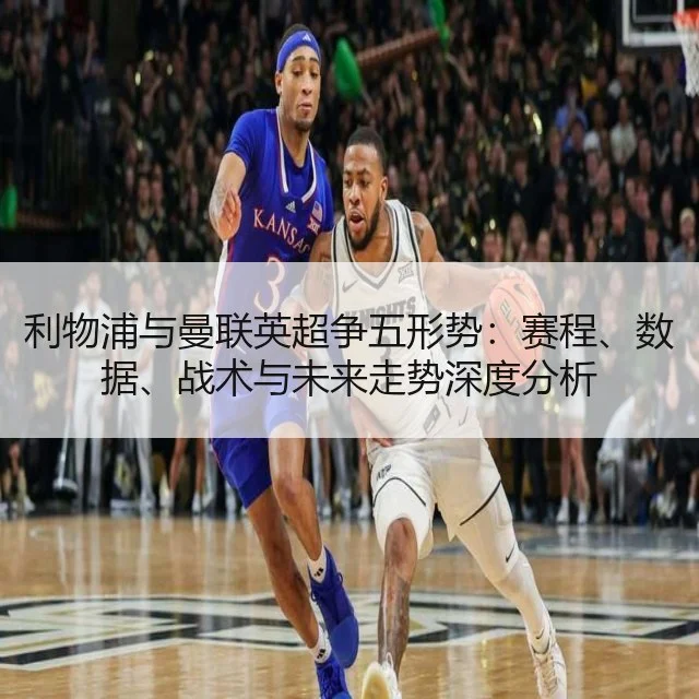 利物浦与曼联英超争五形势：赛程、数据、战术与未来走势深度分析
